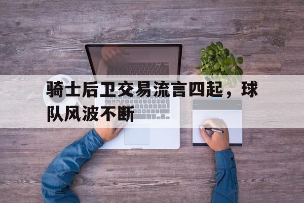 关于骑士后卫交易流言四起,球队风波不断的信息